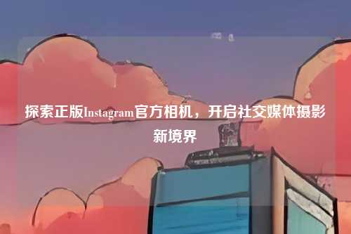 探索正版Instagram官方相机，开启社交媒体摄影新境界