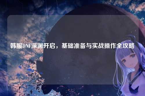 韩服DNF深渊开启，基础准备与实战操作全攻略