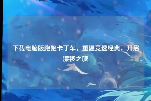 下载电脑版跑跑卡丁车，重温竞速经典，开启漂移之旅