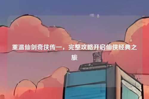 重温仙剑奇侠传一,完整攻略开启仙侠经典之旅