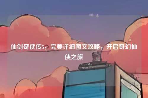 仙剑奇侠传5,完美详细图文攻略,开启奇幻仙侠之旅