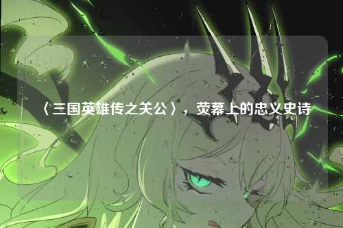 〈三国英雄传之关公〉,荧幕上的忠义史诗