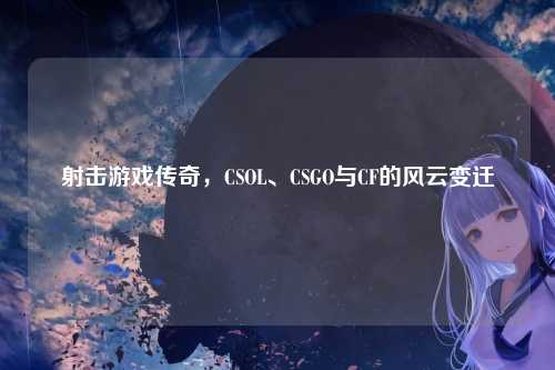 射击游戏传奇，CSOL、CSGO与CF的风云变迁