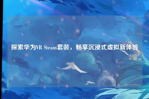 探索华为VR Steam套装,畅享沉浸式虚拟新体验