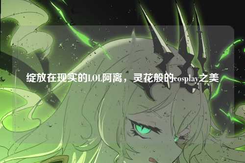 绽放在现实的LOL阿离，灵花般的cosplay之美