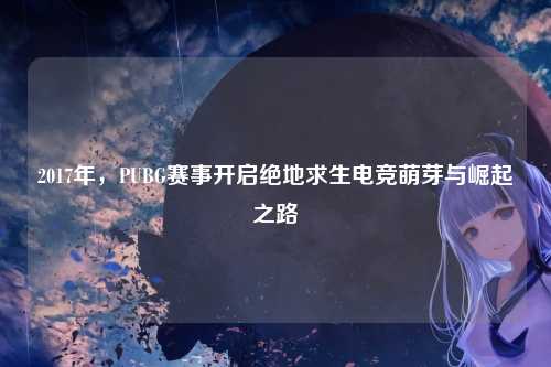 2017年，PUBG赛事开启绝地求生电竞萌芽与崛起之路