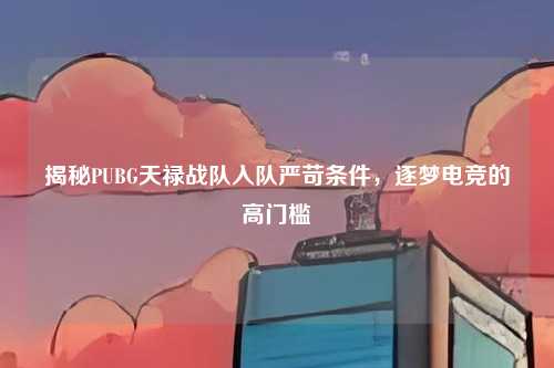 揭秘PUBG天禄战队入队严苛条件,逐梦电竞的高门槛