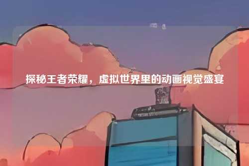 探秘王者荣耀，虚拟世界里的动画视觉盛宴