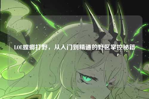 LOL螳螂打野，从入门到精通的野区掌控秘籍