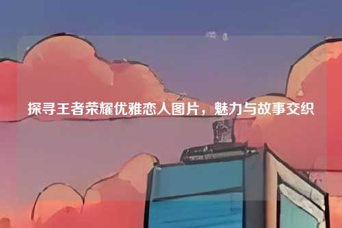 探寻王者荣耀优雅恋人图片,魅力与故事交织
