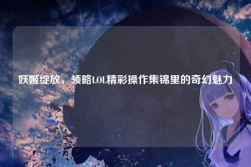 妖姬绽放,领略LOL精彩操作集锦里的奇幻魅力
