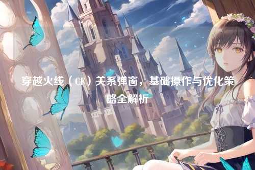 穿越火线（CF）关系弹窗，基础操作与优化策略全解析