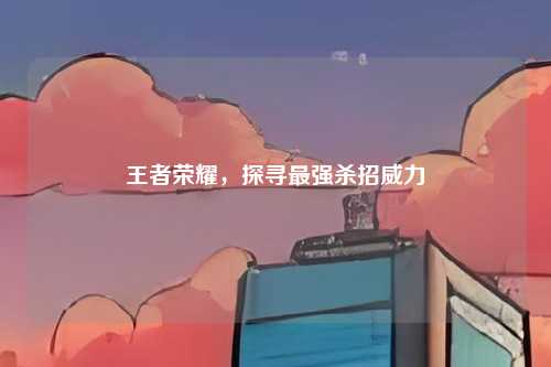 王者荣耀,探寻最强杀招威力