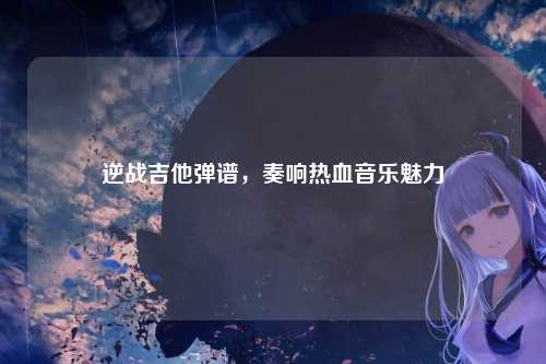 逆战吉他弹谱，奏响热血音乐魅力