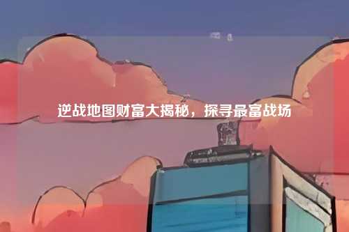 逆战地图财富大揭秘，探寻最富战场