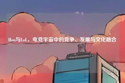 Hon与LoL，电竞宇宙中的竞争、发展与文化融合