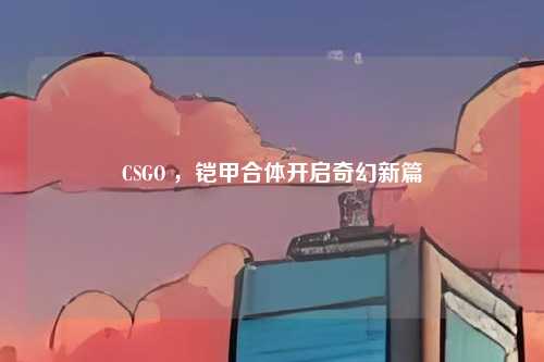 CSGO ，铠甲合体开启奇幻新篇