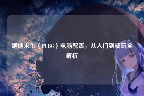 绝地求生(PUBG)电脑配置,从入门到畅玩全解析