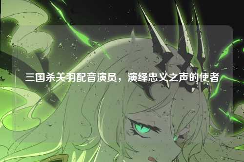 三国杀关羽配音演员，演绎忠义之声的使者