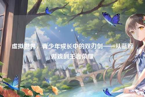 虚拟世界,青少年成长中的双刃剑——从蓝鲸游戏到王者荣耀