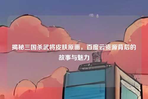 揭秘三国杀武将皮肤原画,百度云资源背后的故事与魅力