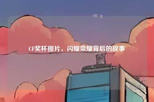 CF奖杯图片,闪耀荣耀背后的故事