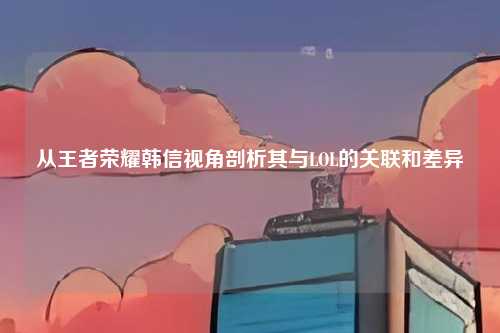 从王者荣耀韩信视角剖析其与LOL的关联和差异