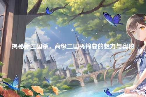 揭秘新三国杀，高级三国秀锦囊的魅力与奥秘