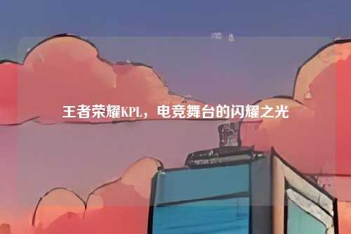 王者荣耀KPL，电竞舞台的闪耀之光