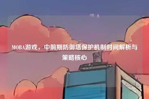 MOBA游戏,中前期防御塔保护机制时间解析与策略核心