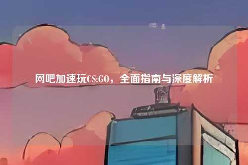 网吧加速玩CS:GO，全面指南与深度解析