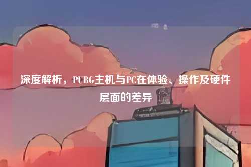 深度解析,PUBG主机与PC在体验、操作及硬件层面的差异