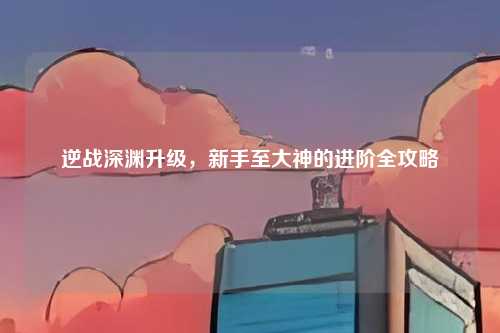 逆战深渊升级,新手至大神的进阶全攻略