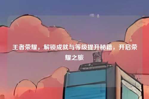 王者荣耀，解锁成就与等级提升秘籍，开启荣耀之旅