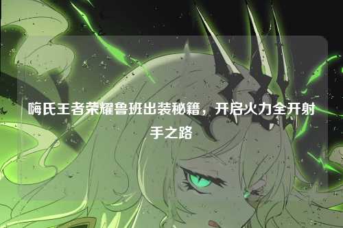 嗨氏王者荣耀鲁班出装秘籍,开启火力全开射手之路