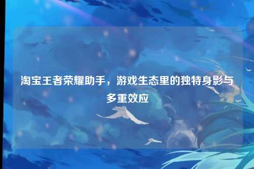 淘宝王者荣耀助手,游戏生态里的独特身影与多重效应