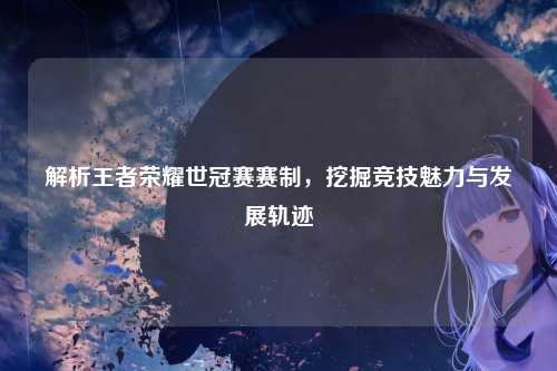 解析王者荣耀世冠赛赛制，挖掘竞技魅力与发展轨迹