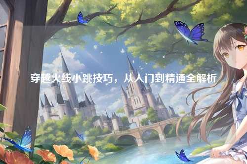 穿越火线小跳技巧,从入门到精通全解析