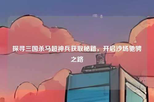 探寻三国杀马超神兵获取秘籍，开启沙场驰骋之路