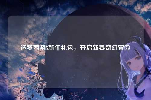 造梦西游3新年礼包,开启新春奇幻冒险