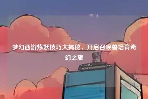 梦幻西游炼妖技巧大揭秘,开启召唤兽培育奇幻之旅