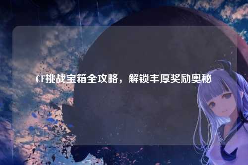 CF挑战宝箱全攻略,解锁丰厚奖励奥秘