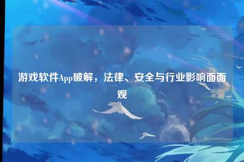 游戏软件App破解，法律、安全与行业影响面面观