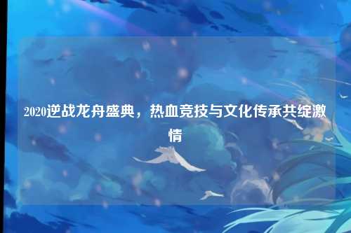 2020逆战龙舟盛典，热血竞技与文化传承共绽激情