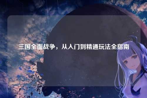 三国全面战争，从入门到精通玩法全指南