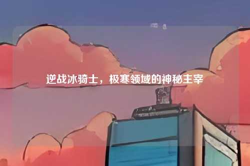 逆战冰骑士,极寒领域的神秘主宰