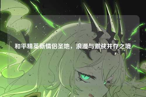 和平精英新情侣圣地，浪漫与激战并存之境