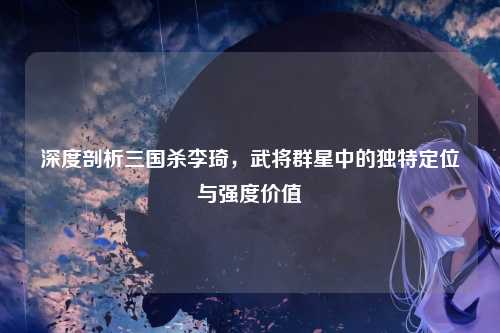 深度剖析三国杀李琦,武将群星中的独特定位与强度价值