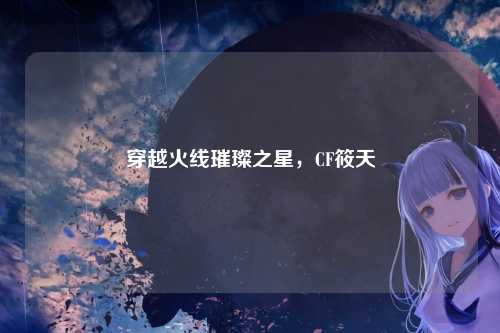 穿越火线璀璨之星,CF筱天