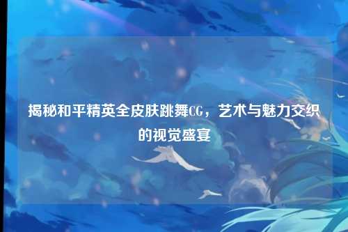 揭秘和平精英全皮肤跳舞CG，艺术与魅力交织的视觉盛宴